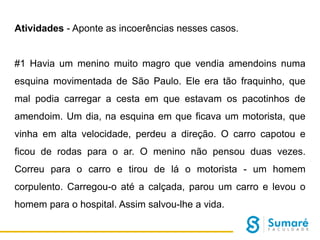 Atividades - Aponte as incoerências nesses casos.

#1 Havia um menino muito magro que vendia amendoins numa
esquina movimentada de São Paulo. Ele era tão fraquinho, que
mal podia carregar a cesta em que estavam os pacotinhos de
amendoim. Um dia, na esquina em que ficava um motorista, que
vinha em alta velocidade, perdeu a direção. O carro capotou e
ficou de rodas para o ar. O menino não pensou duas vezes.
Correu para o carro e tirou de lá o motorista - um homem
corpulento. Carregou-o até a calçada, parou um carro e levou o

homem para o hospital. Assim salvou-lhe a vida.

 