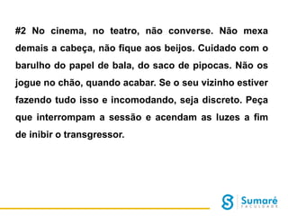 #2 No cinema, no teatro, não converse. Não mexa
demais a cabeça, não fique aos beijos. Cuidado com o
barulho do papel de bala, do saco de pipocas. Não os
jogue no chão, quando acabar. Se o seu vizinho estiver
fazendo tudo isso e incomodando, seja discreto. Peça
que interrompam a sessão e acendam as luzes a fim
de inibir o transgressor.

 