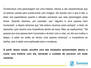 Construímos uma personagem em uma história, damos a ela características que
os leitores usarão para construir-lhe uma imagem. De acordo com o que é dito, o
leitor cria expectativas quanto a atitudes prováveis que esta personagem pode
tomar. Quando dizemos, por exemplo, que "alguém é uma pessoa bem
humorada", e depois dizemos que "ela estava ranzinza como sempre", o leitor irá
estranhar, pois haverá uma incoerência dentro do texto. Mas, se explicarmos: "Tal

pessoa era uma pessoa bem humorada e de bem com a vida, um dia sua mulher o
largou, a partir de então se tornou uma pessoa ranzinza", a incoerência se
desfaz, pois é dada uma explicação para a mudança.

A partir dessa noção, escolha uma das situações apresentadas abaixo e
conte uma história com ela, tomando o cuidado de escrever um texto
coerente.

 