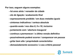 Por isso, seguem alguns exemplos:
- há anos atrás / vereador da cidade

- elo de ligação / acabamento final
- expressamente proibido / em duas metades iguais
- sintomas indicativos / certeza absoluta
- quantia exata / nos dias 8, 9 e 10, inclusive
- juntamente com / abertura inaugural
- continua a permanecer / a última versão definitiva
- possivelmente poderá ocorrer / comparecer em pessoa

- gritar bem alto / propriedade característica
- demasiadamente excessivo / a seu critério pessoal

 