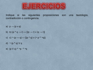 Indique si las siguientes proposiciones son una tautología,
contradicción o contingencia.
a) p → (p v q)
b) b) (p ^ q → r) ↔ [(p → r) v (q → r)]
c) c) ¬ (p ↔ q) ↔ [(p ^ q) v (¬ p ^ ¬q)]
d) ¬ (p ^ q) V q
e) (p V q) ^ ¬p ^ ¬q
 