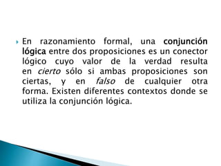  En razonamiento formal, una conjunción
lógica entre dos proposiciones es un conector
lógico cuyo valor de la verdad resulta
en cierto sólo si ambas proposiciones son
ciertas, y en falso de cualquier otra
forma. Existen diferentes contextos donde se
utiliza la conjunción lógica.
 