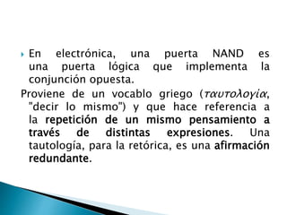  En electrónica, una puerta NAND es
una puerta lógica que implementa la
conjunción opuesta.
Proviene de un vocablo griego (ταυτολογία,
"decir lo mismo") y que hace referencia a
la repetición de un mismo pensamiento a
través de distintas expresiones. Una
tautología, para la retórica, es una afirmación
redundante.
 