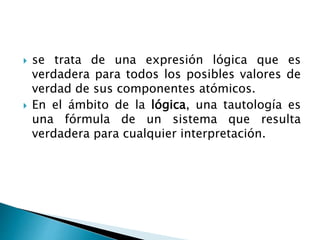  se trata de una expresión lógica que es
verdadera para todos los posibles valores de
verdad de sus componentes atómicos.
 En el ámbito de la lógica, una tautología es
una fórmula de un sistema que resulta
verdadera para cualquier interpretación.
 