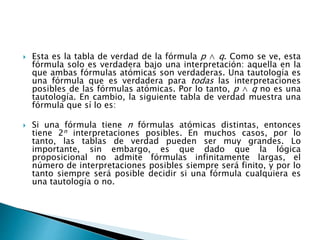  Esta es la tabla de verdad de la fórmula p ∧ q. Como se ve, esta
fórmula solo es verdadera bajo una interpretación: aquella en la
que ambas fórmulas atómicas son verdaderas. Una tautología es
una fórmula que es verdadera para todas las interpretaciones
posibles de las fórmulas atómicas. Por lo tanto, p ∧ q no es una
tautología. En cambio, la siguiente tabla de verdad muestra una
fórmula que sí lo es:
 Si una fórmula tiene n fórmulas atómicas distintas, entonces
tiene 2n interpretaciones posibles. En muchos casos, por lo
tanto, las tablas de verdad pueden ser muy grandes. Lo
importante, sin embargo, es que dado que la lógica
proposicional no admite fórmulas infinitamente largas, el
número de interpretaciones posibles siempre será finito, y por lo
tanto siempre será posible decidir si una fórmula cualquiera es
una tautología o no.
 