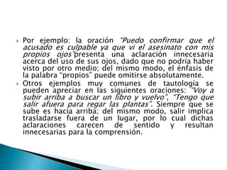  Por ejemplo: la oración “Puedo confirmar que el
acusado es culpable ya que vi el asesinato con mis
propios ojos”presenta una aclaración innecesaria
acerca del uso de sus ojos, dado que no podría haber
visto por otro medio; del mismo modo, el énfasis de
la palabra “propios” puede omitirse absolutamente.
 Otros ejemplos muy comunes de tautología se
pueden apreciar en las siguientes oraciones: “Voy a
subir arriba a buscar un libro y vuelvo”, “Tengo que
salir afuera para regar las plantas”. Siempre que se
sube es hacia arriba; del mismo modo, salir implica
trasladarse fuera de un lugar, por lo cual dichas
aclaraciones carecen de sentido y resultan
innecesarias para la comprensión.
 