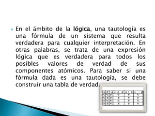  En el ámbito de la lógica, una tautología es
una fórmula de un sistema que resulta
verdadera para cualquier interpretación. En
otras palabras, se trata de una expresión
lógica que es verdadera para todos los
posibles valores de verdad de sus
componentes atómicos. Para saber si una
fórmula dada es una tautología, se debe
construir una tabla de verdad.
 