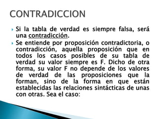  Si la tabla de verdad es siempre falsa, será
una contradicción.
 Se entiende por proposición contradictoria, o
contradicción, aquella proposición que en
todos los casos posibles de su tabla de
verdad su valor siempre es F. Dicho de otra
forma, su valor F no depende de los valores
de verdad de las proposiciones que la
forman, sino de la forma en que están
establecidas las relaciones sintácticas de unas
con otras. Sea el caso:
 