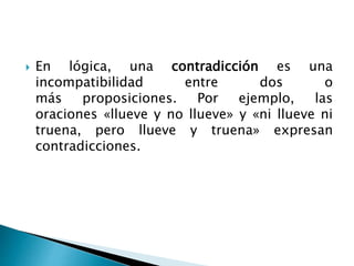  En lógica, una contradicción es una
incompatibilidad entre dos o
más proposiciones. Por ejemplo, las
oraciones «llueve y no llueve» y «ni llueve ni
truena, pero llueve y truena» expresan
contradicciones.
 