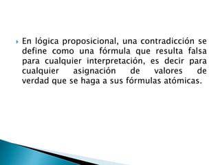  En lógica proposicional, una contradicción se
define como una fórmula que resulta falsa
para cualquier interpretación, es decir para
cualquier asignación de valores de
verdad que se haga a sus fórmulas atómicas.
 