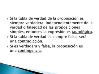 Si la tabla de verdad de la proposición es
siempre verdadera, independientemente de la
verdad o falsedad de las proposiciones
simples, entonces la expresión es tautológica.
 Si la tabla de verdad es siempre falsa, será
una contradicción.
 Si es verdadera y falsa, la proposición es
una contingencia.
 