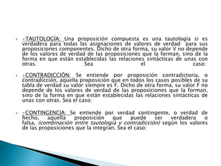  •TAUTOLOGÍA: Una proposición compuesta es una tautología si es
verdadera para todas las asignaciones de valores de verdad para sus
proposiciones componentes. Dicho de otra forma, su valor V no depende
de los valores de verdad de las proposiciones que la forman, sino de la
forma en que están establecidas las relaciones sintácticas de unas con
otras. Sea el caso:
 •CONTRADICCIÓN: Se entiende por proposición contradictoria, o
contradicción, aquella proposición que en todos los casos posibles de su
tabla de verdad su valor siempre es F. Dicho de otra forma, su valor F no
depende de los valores de verdad de las proposiciones que la forman,
sino de la forma en que están establecidas las relaciones sintácticas de
unas con otras. Sea el caso:
 •CONTINGENCIA: Se entiende por verdad contingente, o verdad de
hecho, aquella proposición que puede ser verdadera o
falsa, (combinación entre tautología y contradicción) según los valores
de las proposiciones que la integran. Sea el caso:
 