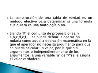  La construcción de una tabla de verdad es un
método efectivo para determinar si una fórmula
cualquiera es una tautología o no.
 Siendo “P” el conjunto de proposiciones, y
a,b,c,d,e,f,… se puede definir la operación
nularia como aquella operación matemática en la
que el operador no necesita argumento para que
se pueda calcular un valor, por la que sin
argumentos o independientemente de los
argumentos, a una variable ”a” de “P"se le asigna
el valor verdadero.
 
