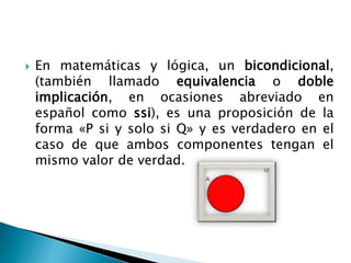  En matemáticas y lógica, un bicondicional,
(también llamado equivalencia o doble
implicación, en ocasiones abreviado en
español como ssi), es una proposición de la
forma «P si y solo si Q» y es verdadero en el
caso de que ambos componentes tengan el
mismo valor de verdad.
 