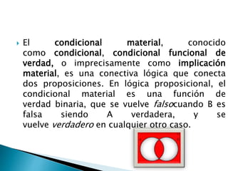 El condicional material, conocido
como condicional, condicional funcional de
verdad, o imprecisamente como implicación
material, es una conectiva lógica que conecta
dos proposiciones. En lógica proposicional, el
condicional material es una función de
verdad binaria, que se vuelve falsocuando B es
falsa siendo A verdadera, y se
vuelve verdadero en cualquier otro caso.
 