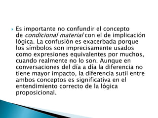  Es importante no confundir el concepto
de condicional material con el de implicación
lógica. La confusión es exacerbada porque
los símbolos son imprecisamente usados
como expresiones equivalentes por muchos,
cuando realmente no lo son. Aunque en
conversaciones del día a día la diferencia no
tiene mayor impacto, la diferencia sutil entre
ambos conceptos es significativa en el
entendimiento correcto de la lógica
proposicional.
 