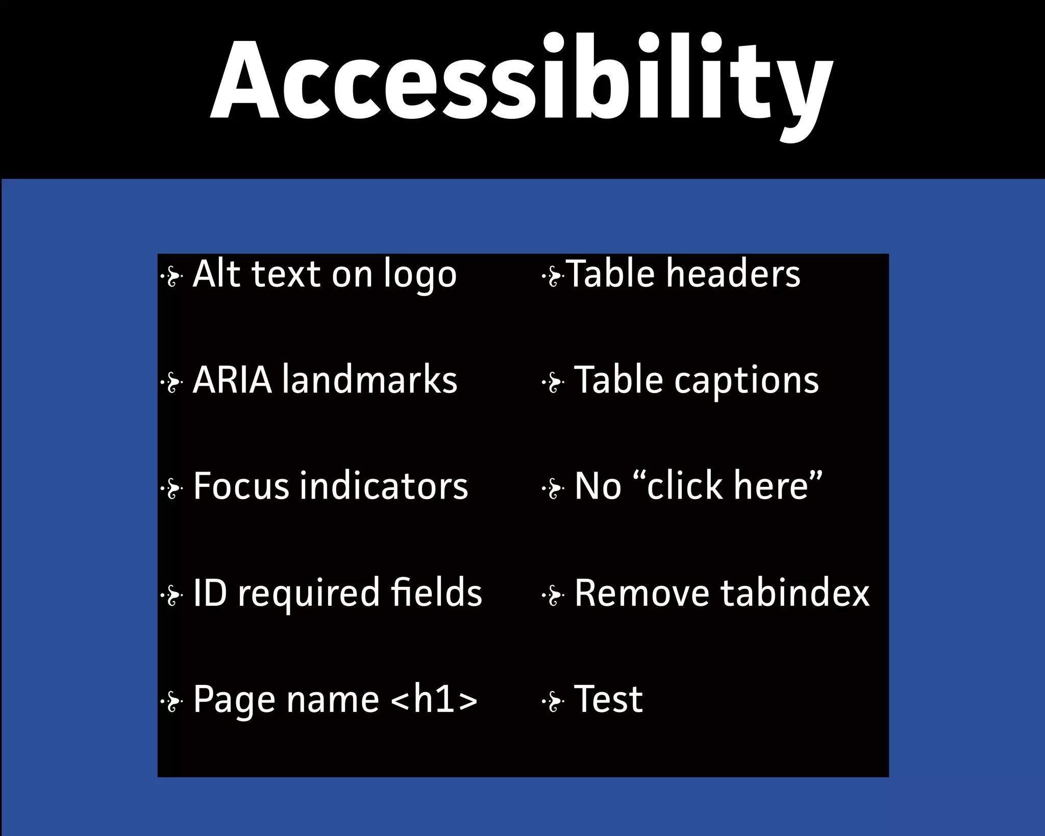 Accessibility
Alt text on logo
ARIA landmarks
Focus indicators
ID required ﬁelds
Page name <h1>
Table headers
Table captions
No “click here”
Remove tabindex
Test
 
