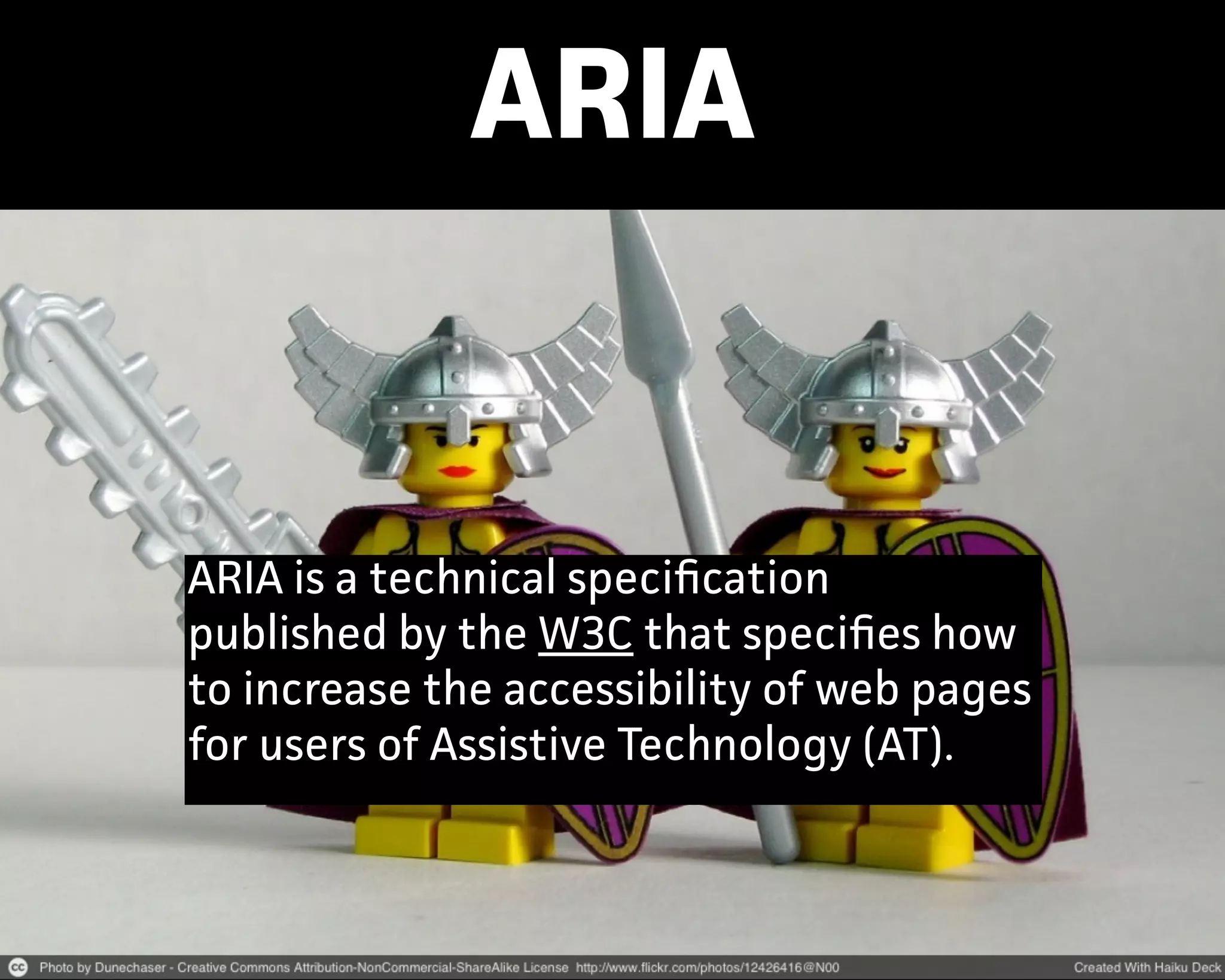 ARIA
ARIA is a technical speciﬁcation
published by the W3C that speciﬁes how
to increase the accessibility of web pages
for users of Assistive Technology (AT).
 