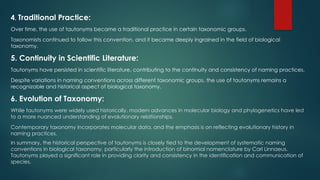 4. Traditional Practice:
Over time, the use of tautonyms became a traditional practice in certain taxonomic groups.
Taxonomists continued to follow this convention, and it became deeply ingrained in the field of biological
taxonomy.
5. Continuity in Scientific Literature:
Tautonyms have persisted in scientific literature, contributing to the continuity and consistency of naming practices.
Despite variations in naming conventions across different taxonomic groups, the use of tautonyms remains a
recognizable and historical aspect of biological taxonomy.
6. Evolution of Taxonomy:
While tautonyms were widely used historically, modern advances in molecular biology and phylogenetics have led
to a more nuanced understanding of evolutionary relationships.
Contemporary taxonomy incorporates molecular data, and the emphasis is on reflecting evolutionary history in
naming practices.
In summary, the historical perspective of tautonyms is closely tied to the development of systematic naming
conventions in biological taxonomy, particularly the introduction of binomial nomenclature by Carl Linnaeus.
Tautonyms played a significant role in providing clarity and consistency in the identification and communication of
species.
 