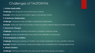 Challenges of TAUTONYM
1. Limited Applicability:
Challenge: Not all species have tautonymous names.
Example: Many species have distinct genus and species names.
2. Evolutionary Relationships:
Challenge: Tautonyms may not reflect evolutionary relationships.
Example: Molecular data may provide a more accurate understanding of evolutionary history.
3. Taxonomic Changes:
Challenge: Taxonomic revisions may lead to changes in species names.
Example: Species reclassifications may result in the alteration of tautonyms.
4. Overemphasis on Tradition:
Challenge: Relying too heavily on tradition may hinder adaptation to new scientific methods.
Example: Modern advances in molecular biology may necessitate new naming approaches.
5. Global Variation:
Challenge: Naming conventions can vary across taxonomic groups and regions.
 