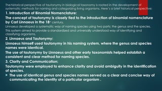 Thehistorical perspective of tautonymy in biological taxonomy is rooted in the development of
systematic methods for naming and categorizing living organisms. Here’s a brief historical perspective:
1. Introduction of Binomial Nomenclature:
The concept of tautonymy is closely tied to the introduction of binomial nomenclature
by Carl Linnaeus in the 18th
century.
Linnaeus developed a systematic way of naming species using two parts: the genus and the species.
This system aimed to provide a standardized and universally understood way of identifying and
classifying organisms.
2. Linnaeus and Tautonymy:
Linnaeus himself used tautonymy in his naming system, where the genus and species
names were identical.
The use of tautonymy by Linnaeus and other early taxonomists helped establish a
consistent and clear method for naming species.
3. Clarity and Communication:
Tautonymy were employed to enhance clarity and avoid ambiguity in the identification
of species.
 The use of identical genus and species names served as a clear and concise way of
communicating the identity of a particular organism .
 