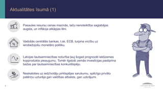 2
Aktualitātes īsumā (1)
Latvijas tautsaimniecības noturība ļauj šogad prognozēt iekšzemes
kopprodukta pieaugumu. Tomēr ilgstoši zemās investīcijas pastiprina
bažas par tautsaimniecības konkurētspēju.
Neskatoties uz iedzīvotāju pirktspējas sarukumu, spēcīgo privāto
patēriņu uzturēja gan valdības atbalsts, gan uzkrājumi.
Vadošās centrālās bankas, t.sk. ECB, turpina virzību uz
ierobežojošu monetāro politiku.
Pasaules resursu cenas mazinās, taču nenoteiktība saglabājas
augsta, un inflācija atkāpjas lēni.
 