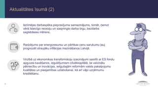 3
Aktualitātes īsumā (2)
Virzībā uz ekonomikas transformāciju izaicinājumi saistīti ar ES fondu
apguves kavēšanos, ieguldījumiem cilvēkkapitālā, lai veicinātu
pētniecību un inovācijas, ieilgušajām reformām valsts pakalpojumu
kvalitātes un pieejamības uzlabošanai, kā arī vājo uzņēmumu
kreditēšanu.
Redzējums par energoresursu un pārtikas cenu sarukumu ļauj
prognozēt straujāku inflācijas mazināšanos Latvijā.
Iezīmējas darbaspēka pieprasījuma samazinājums, tomēr, ņemot
vērā īslaicīgo recesiju un saspringto darba tirgu, bezdarbs
saglabāsies mērens.
 