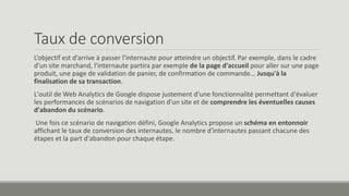 Taux de conversion 
L’objectif est d’arrive à passer l'internaute pour atteindre un objectif. Par exemple, dans le cadre 
d'un site marchand, l'internaute partira par exemple de la page d'accueil pour aller sur une page 
produit, une page de validation de panier, de confirmation de commande... Jusqu'à la 
finalisation de sa transaction. 
L'outil de Web Analytics de Google dispose justement d'une fonctionnalité permettant d'évaluer 
les performances de scénarios de navigation d'un site et de comprendre les éventuelles causes 
d'abandon du scénario. 
Une fois ce scénario de navigation défini, Google Analytics propose un schéma en entonnoir 
affichant le taux de conversion des internautes, le nombre d'internautes passant chacune des 
étapes et la part d'abandon pour chaque étape. 
 