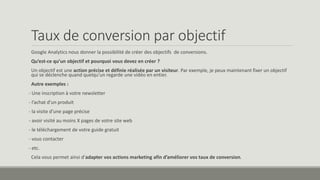 Taux de conversion par objectif 
Google Analytics nous donner la possibilité de créer des objectifs de conversions. 
Qu’est-ce qu’un objectif et pourquoi vous devez en créer ? 
Un objectif est une action précise et définie réalisée par un visiteur. Par exemple, je peux maintenant fixer un objectif 
qui se déclenche quand quelqu’un regarde une vidéo en entier. 
Autre exemples : 
- Une inscription à votre newsletter 
- l’achat d’un produit 
- la visite d’une page précise 
- avoir visité au moins X pages de votre site web 
- le téléchargement de votre guide gratuit 
- vous contacter 
- etc. 
Cela vous permet ainsi d’adapter vos actions marketing afin d’améliorer vos taux de conversion. 
 
