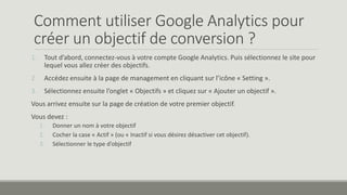 Comment utiliser Google Analytics pour 
créer un objectif de conversion ? 
1. Tout d’abord, connectez-vous à votre compte Google Analytics. Puis sélectionnez le site pour 
lequel vous allez créer des objectifs. 
2. Accédez ensuite à la page de management en cliquant sur l’icône « Setting ». 
3. Sélectionnez ensuite l’onglet « Objectifs » et cliquez sur « Ajouter un objectif ». 
Vous arrivez ensuite sur la page de création de votre premier objectif. 
Vous devez : 
1. Donner un nom à votre objectif 
2. Cocher la case « Actif » (ou « Inactif si vous désirez désactiver cet objectif). 
3. Sélectionner le type d’objectif 
