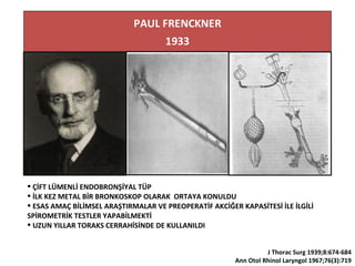  ÇİFT LÜMENLİ ENDOBRONŞİYAL TÜP
 İLK KEZ METAL BİR BRONKOSKOP OLARAK ORTAYA KONULDU
 ESAS AMAÇ BİLİMSEL ARAŞTIRMALAR VE PREOPERATİF AKCİĞER KAPASİTESİ İLE İLGİLİ
SPİROMETRİK TESTLER YAPABİLMEKTİ
 UZUN YILLAR TORAKS CERRAHİSİNDE DE KULLANILDI
J Thorac Surg 1939;8:674-684
Ann Otol Rhinol Laryngol 1967;76(3):719
 