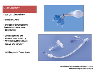 SILBRONCHO™
 SOL ÇİFT LÜMENLİ TÜP
 SİLİKON YAPIDA
 ENDOBRONŞİAL UÇ SPİRAL
İSKELETLE KORUNUYOR
 ÇOK KIVRAK
 ÜÇÜK BRONŞİAL KAF
 KISA ENDOBRONŞİAL UÇ
 ARTMIŞ GÜVENLİ MESAFE
 SAĞ VE SOL MEVCUT
 Fuji Systems in Tokyo, Japan
J CardiothoracVasc Anesth 2006;20:129–31
Anesthesiology 2008;109:565–8
 