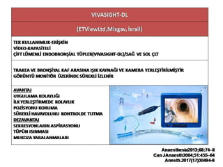 VIVASIGHT-DL
(ETViewLtd,Misgav, İsrail)
TEK KULLANIMLIK-ERİŞKİN
VİDEO-KAPASİTELİ
ÇİFT LÜMENLİ ENDOBRONŞİAL TÜPLER(VIVASIGHT-DL)/SAĞ VE SOL ÇLT
TRAKEA VE BRONŞİYAL KAF ARASINA IŞIK KAYNAĞI VE KAMERA YERLEŞTİRİLMİŞTİR
GÖRÜNTÜ MONİTÖR ÜZERİNDE SÜREKLİ İZLENİR
AVANTAJ
UYGULAMA KOLAYLIĞI
İLK YERLEŞTİRMEDE KOLAYLIK
POZİSYONU KORUMA
SÜREKLİ HAVAYOLUNU KONTROLDE TUTMA
DEZAVANTAJ
SEKRESYONLARIN ASPİRASYONU
TÜPÜN ISINMASI
MUKOZA YARALANMALARI
Anaesthesia2013;68:74–8
Can JAnaesth2004;51:455–64
Anesth.2017(17)30494-9
 
