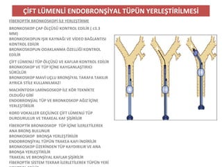 ÇİFT LÜMENLİ ENDOBRONŞİYAL TÜPÜN YERLEŞTİRİLMESİ
FİBEROPTİK BRONKOSKOPİ İLE YERLEŞTİRME
BRONKOSKOP ÇAP ÖLÇÜSÜ KONTROL EDİLİR ( ≤3.3
MM)
BRONKOSKOPUN IŞIK KAYNAĞI VE VİDEO BAĞLANTISI
KONTROL EDİLİR
BRONKOSKOPUN ODAKLANMA ÖZELLİĞİ KONTROL
EDİLİR
ÇİFT LÜMENLİ TÜP ÖLÇÜSÜ VE KAFLAR KONTROL EDİLİR
BRONKOSKOP VE TÜP İÇİNE KAYGANLAŞTIRICI
SÜRÜLÜR
BRONKOSKOP MAVİ UÇLU BRONŞİYAL TARAFA TAKILIR
AYRICA STİLE KULLANILMAZ!
MACHİNTOSH LARİNGOSKOP İLE KÖR TEKNİKTE
OLDUĞU GİBİ
ENDOBRONŞİAL TÜP VE BRONKOSKOP AĞIZ İÇİNE
YERLEŞTİRİLİR
KORD VOKALLER GEÇİLİNCE ÇİFT LÜMENLİ TÜP
DURDURULUR VE TRAKEAL KAF ŞİŞİRİLİR
FİBEROPTİK BRONKOSKOP TÜP İÇİNE İLERLETİLEREK
ANA BRONŞ BULUNUR
BRONKOSKOP BRONŞA YERLEŞTİRİLİR
ENDOBRONŞİYAL TÜPÜN TRAKEA KAFI İNDİRİLİR
BRONKOSKOP ÜZERİNDEN TÜP KAYDIRILIR VE ANA
BRONŞA YERLEŞTİRİLİR
TRAKEAL VE BRONŞİYAL KAFLAR ŞİŞİRİLİR
FİBEROPTİK SİSTEM TEKRAR İLERLETİLEREK TÜPÜN YERİ
 
