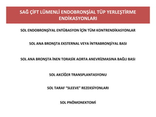 SAĞ ÇİFT LÜMENLİ ENDOBRONŞİAL TÜP YERLEŞTİRME
ENDİKASYONLARI
SOL ENDOBRONŞİYAL ENTÜBASYON İÇİN TÜM KONTRENDİKASYONLAR
SOL ANA BRONŞTA EKSTERNAL VEYA İNTRABRONŞİYAL BASI
SOL ANA BRONŞTA İNEN TORASİK AORTA ANEVRİZMASINA BAĞLI BASI
SOL AKCİĞER TRANSPLANTASYONU
SOL TARAF “SLEEVE” REZEKSİYONLARI
SOL PNÖMONEKTOMİ
 