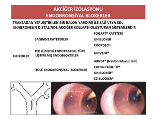 AKCİĞER İZOLASYONU
ENDOBRONŞİYAL BLOKERLER
TRAKEADAN YERLEŞTİRİLEN BİR BALON YARDIMI İLE SAĞ VEYA SOL
ANABRONŞUN DİSTALİNDE AKCİĞER KOLLAPSI OLUŞTURAN SİSTEMLERDİR
BLOKERLER
BAĞIMSIZ KATETERLER
FOGARTY KATETERİ
UNIBLOKER
COOPDECH
TEK LÜMENLİ ENDOTRAKEAL TÜPE
İLİŞTİRİLMİŞ ENDOBLOKERLER
UNIVENT®
İZOLE ENDOBRONŞİYAL BLOKERLER
ARNDT® (Naylon Kılavuz telli)
COHEN FLEXI-TIP®
UNIBLOKER®
EZ-BLOCKER®
 