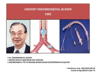 İLK ENDOBRONŞİYAL BLOKER
 HIROSHI INOUE TARAFINDAN İCAT EDİLİYOR
 ENDOBRONŞİYAL TÜP VE BİRLEŞİK BLOKER BALON DÜZENEĞİNDEN OLUŞUYOR
J Cardiovasc Surg 1993;34(3):249-50
Anesth Analg 2003;97:1266–74
 