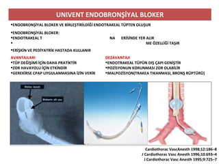 UNIVENT ENDOBRONŞİYAL BLOKER
ENDOBRONŞİYAL BLOKER VE BİRLEŞTİRİLDİĞİ ENDOTRAKEAL TÜPTEN OLUŞUR
ENDOBRONŞİYAL BLOKER:
ENDOTRAKEAL T NA ERİSİNDE YER ALIR
 ME ÖZELLİĞİ TAŞIR
ERİŞKİN VE PEDİYATRİK HASTADA KULLANIR
AVANTAJLARI
TÜP DEĞİŞİMİ İÇİN DAHA PRATİKTİR
ZOR HAVAYOLU İÇİN ETKİNDİR
GEREKİRSE CPAP UYGULANMASINA İZİN VERİR
DEZAVANTAJI
ENDOTRAKEAL TÜPÜN DIŞ ÇAPI GENİŞTİR
POZİSYONUN KORUNMASI ZOR OLABİLİR
MALPOZİSYON(TRAKEA TIKANMASI, BRONŞ RÜPTÜRÜ)
Cardiothorac VascAnesth 1998;12:186–8
J Cardiothorac Vasc Anesth 1996;10:693–4
J Cardiothorac Vasc Anesth 1995;9:725–7
 