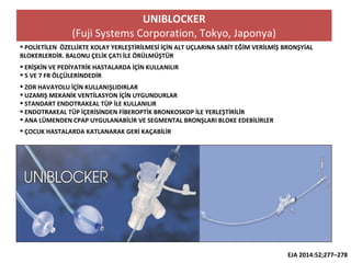 UNIBLOCKER
(Fuji Systems Corporation, Tokyo, Japonya)
 POLİETİLEN ÖZELLİKTE KOLAY YERLEŞTİRİLMESİ İÇİN ALT UÇLARINA SABİT EĞİM VERİLMİŞ BRONŞYİAL
BLOKERLERDİR. BALONU ÇELİK ÇATI İLE ÖRÜLMÜŞTÜR
 ERİŞKİN VE PEDİYATRİK HASTALARDA İÇİN KULLANILIR
 5 VE 7 FR ÖLÇÜLERİNDEDİR
 ZOR HAVAYOLU İÇİN KULLANIŞLIDIRLAR
 UZAMIŞ MEKANİK VENTİLASYON İÇİN UYGUNDURLAR
 STANDART ENDOTRAKEAL TÜP İLE KULLANILIR
 ENDOTRAKEAL TÜP İÇERİSİNDEN FİBEROPTİK BRONKOSKOP İLE YERLEŞTİRİLİR
 ANA LÜMENDEN CPAP UYGULANABİLİR VE SEGMENTAL BRONŞLARI BLOKE EDEBİLİRLER
 ÇOCUK HASTALARDA KATLANARAK GERİ KAÇABİLİR
EJA 2014:52;277–278
 