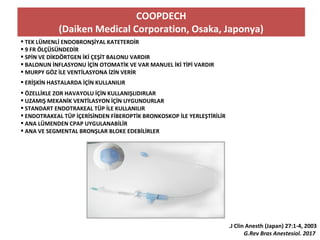 COOPDECH
(Daiken Medical Corporation, Osaka, Japonya)
 TEK LÜMENLİ ENDOBRONŞİYAL KATETERDİR
 9 FR ÖLÇÜSÜNDEDİR
 SPİN VE DİKDÖRTGEN İKİ ÇEŞİT BALONU VARDIR
 BALONUN İNFLASYONU İÇİN OTOMATİK VE VAR MANUEL İKİ TİPİ VARDIR
 MURPY GÖZ İLE VENTİLASYONA İZİN VERİR
 ERİŞKİN HASTALARDA İÇİN KULLANILIR
 ÖZELLİKLE ZOR HAVAYOLU İÇİN KULLANIŞLIDIRLAR
 UZAMIŞ MEKANİK VENTİLASYON İÇİN UYGUNDURLAR
 STANDART ENDOTRAKEAL TÜP İLE KULLANILIR
 ENDOTRAKEAL TÜP İÇERİSİNDEN FİBEROPTİK BRONKOSKOP İLE YERLEŞTİRİLİR
 ANA LÜMENDEN CPAP UYGULANABİLİR
 ANA VE SEGMENTAL BRONŞLAR BLOKE EDEBİLİRLER
.J Clin Anesth (Japan) 27:1-4, 2003
G.Rev Bras Anestesiol. 2017
 