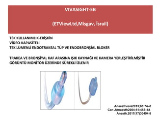 VIVASIGHT-EB
(ETViewLtd,Misgav, İsrail)
TEK KULLANIMLIK-ERİŞKİN
VİDEO-KAPASİTELİ
TEK LÜMENLİ ENDOTRAKEAL TÜP VE ENDOBRONŞİAL BLOKER
TRAKEA VE BRONŞİYAL KAF ARASINA IŞIK KAYNAĞI VE KAMERA YERLEŞTİRİLMİŞTİR
GÖRÜNTÜ MONİTÖR ÜZERİNDE SÜREKLİ İZLENİR
Anaesthesia2013;68:74–8
Can JAnaesth2004;51:455–64
Anesth.2017(17)30494-9
 