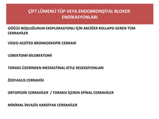 ÇİFT LÜMENLİ TÜP VEYA ENDOBRONŞİYAL BLOKER
ENDİKASYONLARI
GÖĞÜS BOŞLUĞUNUN EKSPLORASYONU İÇİN AKCİĞER KOLLAPSI GEREN TÜM
CERRAHİLER
VİDEO-ASSİTED BRONKOSKOPİK CERRAHİ
LOBEKTOMİ-BİLOBEKTOMİ
TORAKS ÜZERİNDEN MEDİASTİNAL KİTLE REZEKSİYONLARI
ÖZEFAGUS CERRAHİSİ
ORTOPEDİK CERRAHİLER / TORAKSI İÇEREN SPİNAL CERRAHİLER
MİNİMAL İNVAZİV KARDİYAK CERRAHİLER
 