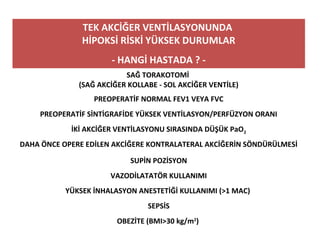 TEK AKCİĞER VENTİLASYONUNDA
HİPOKSİ RİSKİ YÜKSEK DURUMLAR
- HANGİ HASTADA ? -
SAĞ TORAKOTOMİ
(SAĞ AKCİĞER KOLLABE - SOL AKCİĞER VENTİLE)
PREOPERATİF NORMAL FEV1 VEYA FVC
PREOPERATİF SİNTİGRAFİDE YÜKSEK VENTİLASYON/PERFÜZYON ORANI
İKİ AKCİĞER VENTİLASYONU SIRASINDA DÜŞÜK PaO2
DAHA ÖNCE OPERE EDİLEN AKCİĞERE KONTRALATERAL AKCİĞERİN SÖNDÜRÜLMESİ
SUPİN POZİSYON
VAZODİLATATÖR KULLANIMI
YÜKSEK İNHALASYON ANESTETİĞİ KULLANIMI (>1 MAC)
SEPSİS
OBEZİTE (BMI>30 kg/m2
)
 