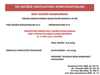 TEK AKCİĞER VENTİLASYONU KOMPLİKASYONLARI
AKUT AKCİĞER HASARLANMASI
TORASİK CERRAHİ SONRASI MAJOR ÖLÜM NEDENİ (% 25-40)
TÜM AKCİĞER REZEKSİYONLARI %2.5 PNÖMONEKTOMİ %7.9
TORAKOTOMİ SONRASI AKUT AKCİĞER HASARLANMASI
RİSKİ ETİYOLOJİ İLE İLİŞKİLİ OLARAK BİFAZİKTİR
(1.-3. GÜN veya 3.-10.GÜN)
KORUYUCU VENTİLATÖR STRATEJİLERİ
TİDAL VOLÜM = 6-8 ml/kg
PLATO BASINCI < 30 mmHg
PERİYODİK “ALVEOLER AÇMA MANEVRASI”
UYGULAMASI
Anesthesiol Clin 2008; 26: 241-72
Br J Anaesth 2004; 92: 261-70
Crit Care Med 2004; 32: 858-73
Curr Opin Anaesthesiol 2006; 19: 1-4
 