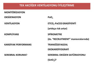 TEK AKCİĞER VENTİLASYONU İYİLEŞTİRME
MONİTÖRİZASYON
OKSİJENASYON PaO2
VENTİLASYON ETCO2-PaCO2GRADİYENTİ
(artıkça risk artar)
KOMPLİYANS SPİROMETRE
(öz. “RECRUITMENT” manevralarında)
KARDİYAK PERFORMANS TRANSÖZEFAGEAL
EKOKARDİYOGRAFİ
SEREBRAL KORUMA? SEREBRAL OKSİJEN SATÜRASYONU
(SctO2)?
 