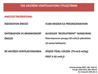 TEK AKCİĞER VENTİLASYONU İYİLEŞTİRME
ANESTEZİ İNDÜKSİYONU
İNDÜKSİYON ÖNCESİ %100 OKSİJEN İLE PREOKSİJENASYON
ENTÜBASYON VE BRONKOSKOPİ
ÖNCESİ
ALVEOLER “RECRUITMENT” MANEVRASI
Plato basıncını yavaşça 30 cmH2O yükseltiniz
10 saniye bekleyiniz
İKİ AKCİĞER VENTİLASYONUNDA DÜŞÜK TİDAL VOLÜM (TV=6-8 ml/kg)
PEEP 3-10 cmH20
Anesthesiology 2007; 106: 1226-31
N Engl J Med 2013; 369: 428-37
Br J Anaesth 1999; 82: 8
 