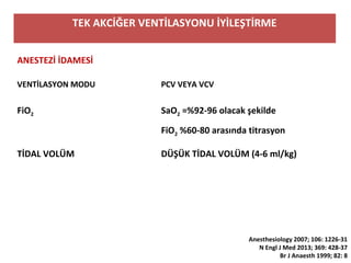 TEK AKCİĞER VENTİLASYONU İYİLEŞTİRME
ANESTEZİ İDAMESİ
VENTİLASYON MODU PCV VEYA VCV
FiO2 SaO2 =%92-96 olacak şekilde
FiO2 %60-80 arasında titrasyon
TİDAL VOLÜM DÜŞÜK TİDAL VOLÜM (4-6 ml/kg)
Anesthesiology 2007; 106: 1226-31
N Engl J Med 2013; 369: 428-37
Br J Anaesth 1999; 82: 8
 
