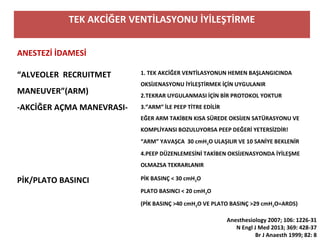 TEK AKCİĞER VENTİLASYONU İYİLEŞTİRME
ANESTEZİ İDAMESİ
“ALVEOLER RECRUITMET
MANEUVER”(ARM)
-AKCİĞER AÇMA MANEVRASI-
1. TEK AKCİĞER VENTİLASYONUN HEMEN BAŞLANGICINDA
OKSİJENASYONU İYİLEŞTİRMEK İÇİN UYGULANIR
2.TEKRAR UYGULANMASI İÇİN BİR PROTOKOL YOKTUR
3.”ARM” İLE PEEP TİTRE EDİLİR
EĞER ARM TAKİBEN KISA SÜREDE OKSİJEN SATÜRASYONU VE
KOMPLİYANSI BOZULUYORSA PEEP DEĞERİ YETERSİZDİR!
“ARM” YAVAŞCA 30 cmH2O ULAŞILIR VE 10 SANİYE BEKLENİR
4.PEEP DÜZENLEMESİNİ TAKİBEN OKSİJENASYONDA İYİLEŞME
OLMAZSA TEKRARLANIR
PİK/PLATO BASINCI PİK BASINÇ < 30 cmH2O
PLATO BASINCI < 20 cmH2O
(PİK BASINÇ >40 cmH2O VE PLATO BASINÇ >29 cmH2O=ARDS)
Anesthesiology 2007; 106: 1226-31
N Engl J Med 2013; 369: 428-37
Br J Anaesth 1999; 82: 8
 