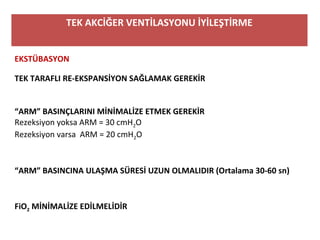 TEK AKCİĞER VENTİLASYONU İYİLEŞTİRME
EKSTÜBASYON
TEK TARAFLI RE-EKSPANSİYON SAĞLAMAK GEREKİR
“ARM” BASINÇLARINI MİNİMALİZE ETMEK GEREKİR
Rezeksiyon yoksa ARM = 30 cmH2O
Rezeksiyon varsa  ARM = 20 cmH2O
“ARM” BASINCINA ULAŞMA SÜRESİ UZUN OLMALIDIR (Ortalama 30-60 sn)
FiO2 MİNİMALİZE EDİLMELİDİR
 