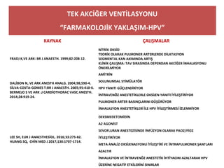 TEK AKCİĞER VENTİLASYONU
“FARMAKOLOJİK YAKLAŞIM-HPV”
KAYNAK ÇALIŞMALAR
FRADJ K,VE ARK: BR J ANAESTH. 1999;82:208-12.
NİTRİK OKSİD
TEORİK OLARAK PULMONER ARTERLERDE DİLATASYON
SEGMENTAL KAN AKIMINDA ARTIŞ
KLİNİK ÇALIŞMA: TAV SIRASINDA DEPENDAN AKCİĞER İNHALASYONU
ÖNERİLMİYOR
DALİBON N, VE ARK ANESTH ANALG. 2004;98;590-4.
SİLVA-COSTA-GOMES T:BR J ANAESTH. 2005;95:410-6.
BERMEJO S VE ARK :J CARDİOTHORAC VASC ANESTH.
2014;28:919-24.
AMİTRİN
SOLUNUMSAL STİMÜLATÖR
HPV YANITI GÜÇLENDİRİYOR
İNTRAVENÖZ ANESTETİKLERLE OKSİJEN YANITI İYİLEŞTİRİYOR
PULMONER ARTER BASINÇLARINI DÜŞÜRÜYOR
İNHALASYON ANESTETİKLERİ İLE HPV İYİLEŞTİRMESİ İZLENMİYOR
LEE SH, EUR J ANAESTHESİOL. 2016;33:275-82.
HUANG SQ, CHİN MED J 2017;130:1707-1714.
DEKSMEDETOMİDİN
Α2 AGONİST
SEVOFLURAN ANESTEZİSİNDE İNFÜZYON OLARAK PAO2/FİO2
İYİLEŞTİRİYOR
META ANALİZ OKSİJENASYONU İYİLEŞTİRİ VE İNTRAPULMONER ŞANTLARI
AZALTIR
İNHALASYON VE İNTRAVENÖZ ANESTETİK İHTİYACINI AZALTARAK HPV
ÜZERİNE NEGATİF ETKİLERİNİ SINIRLAR
 